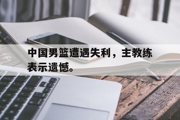 大发彩票网站-中国男篮遭遇失利，主教练表示遗憾。