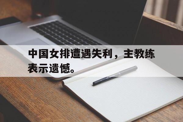 大发彩票网站-中国女排遭遇失利，主教练表示遗憾。