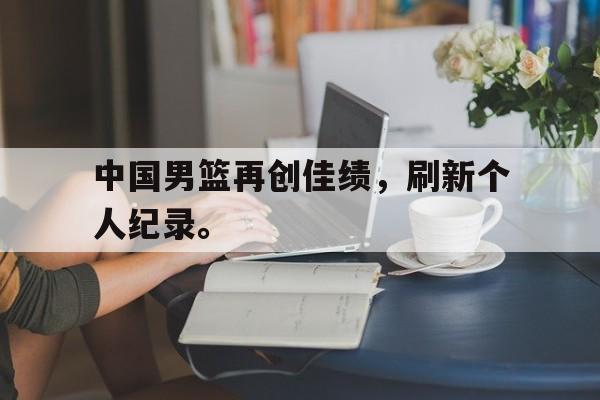 大发彩票官方网址-中国男篮再创佳绩，刷新个人纪录。