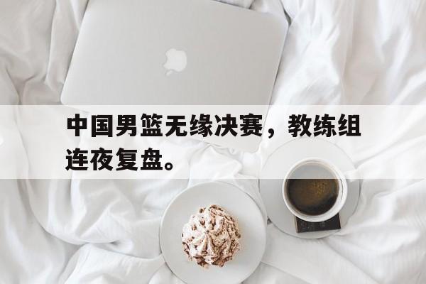 大发彩票官方网址-中国男篮无缘决赛，教练组连夜复盘。