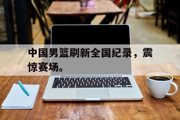 大发彩票在线注册-中国男篮刷新全国纪录，震惊赛场。