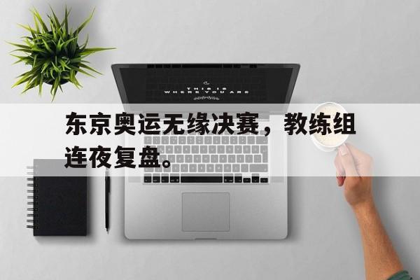 大发彩票在线登入-东京奥运无缘决赛，教练组连夜复盘。