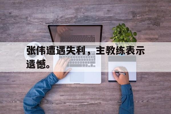 大发彩票网站-张伟遭遇失利，主教练表示遗憾。
