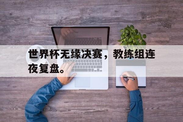 大发彩票网页版-世界杯无缘决赛，教练组连夜复盘。
