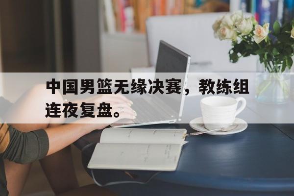 大发彩票官方网址-中国男篮无缘决赛，教练组连夜复盘。