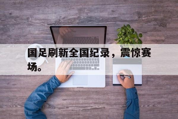 大发彩票网站-国足刷新全国纪录，震惊赛场。