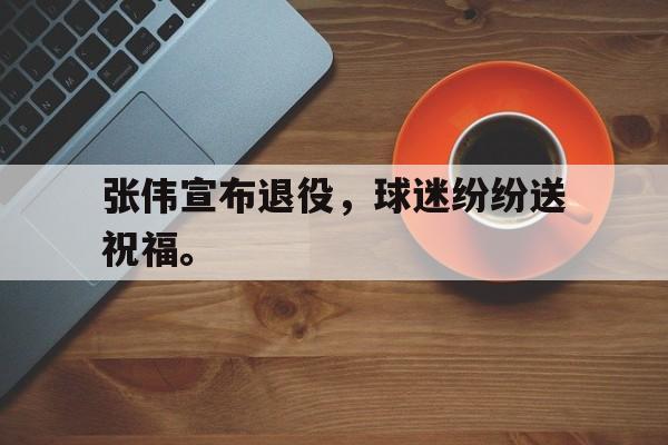大发彩票在线登入-张伟宣布退役，球迷纷纷送祝福。