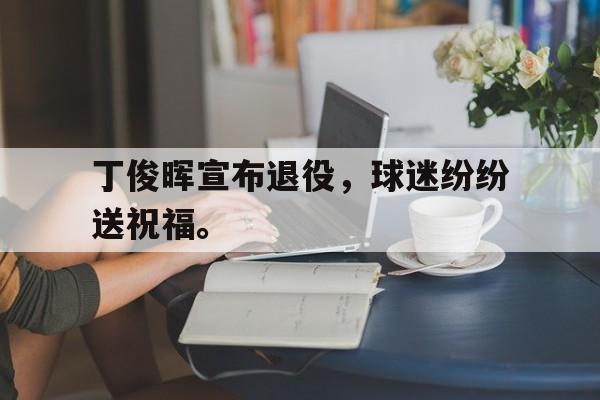 大发彩票网站-丁俊晖宣布退役，球迷纷纷送祝福。