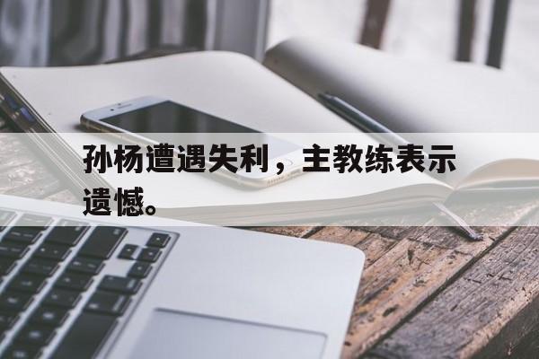 大发彩票网页版-孙杨遭遇失利，主教练表示遗憾。