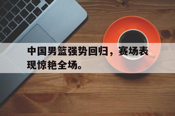 大发彩票网站-中国男篮强势回归，赛场表现惊艳全场。