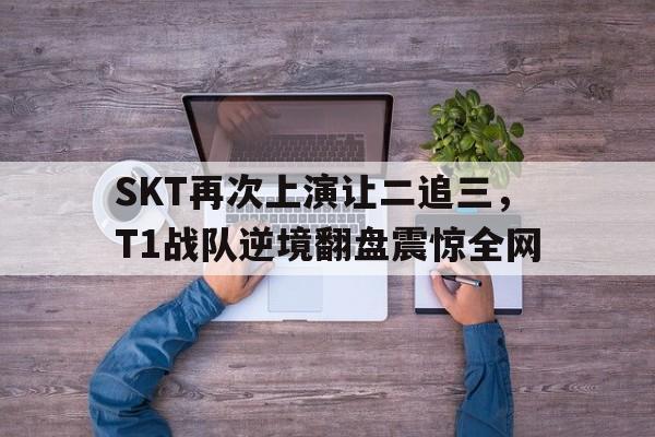 大发彩票官方网址-SKT再次上演让二追三，T1战队逆境翻盘震惊全网