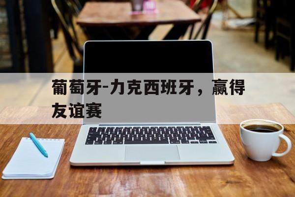 大发彩票网站-葡萄牙-力克西班牙，赢得友谊赛