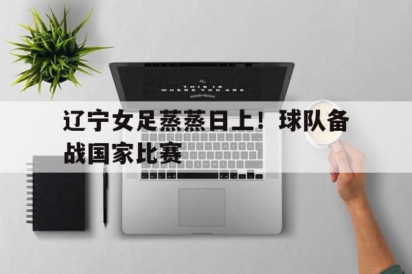 大发彩票在线登入-辽宁女足蒸蒸日上！球队备战国家比赛