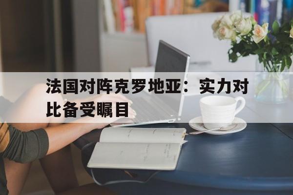 大发彩票网页版-法国对阵克罗地亚：实力对比备受瞩目