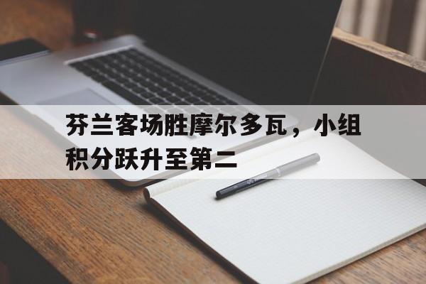 大发彩票官方网址-芬兰客场胜摩尔多瓦，小组积分跃升至第二