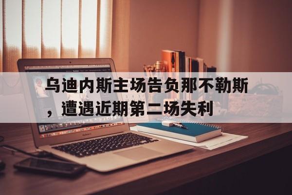大发彩票在线登入-乌迪内斯主场告负那不勒斯，遭遇近期第二场失利